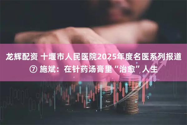龙辉配资 十堰市人民医院2025年度名医系列报道⑦ 施斌：在针药汤膏里“治愈”人生