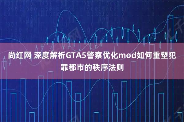 尚红网 深度解析GTA5警察优化mod如何重塑犯罪都市的秩序法则
