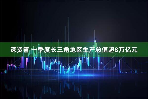 深资管 一季度长三角地区生产总值超8万亿元