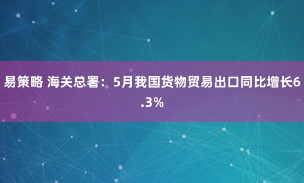 易策略 海关总署：5月我国货物贸易出口同比增长6.3%