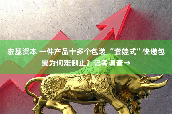 宏基资本 一件产品十多个包装 “套娃式”快递包裹为何难制止？记者调查→
