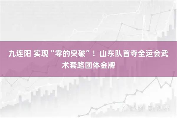 九连阳 实现“零的突破”！山东队首夺全运会武术套路团体金牌