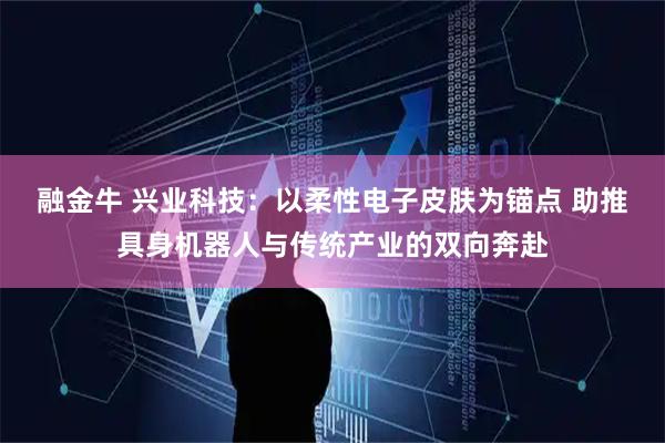 融金牛 兴业科技：以柔性电子皮肤为锚点 助推具身机器人与传统产业的双向奔赴