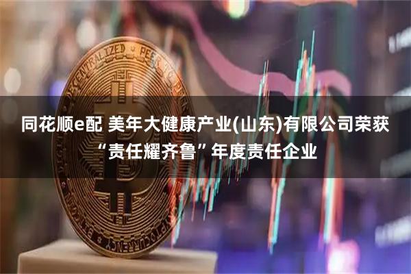 同花顺e配 美年大健康产业(山东)有限公司荣获“责任耀齐鲁”年度责任企业