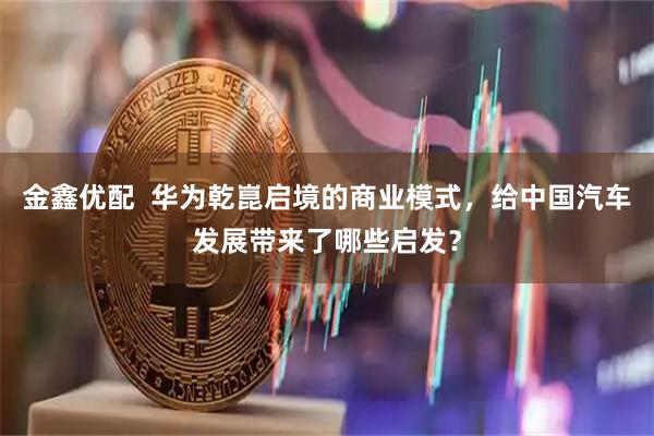 金鑫优配  华为乾崑启境的商业模式，给中国汽车发展带来了哪些启发？