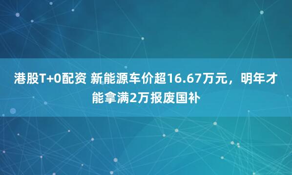 港股T+0配资 新能源车价超16.67万元，明年才能拿满2万报废国补