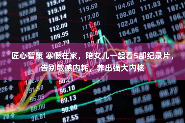匠心智策 寒假在家，陪女儿一起看5部纪录片，告别敏感内耗，养出强大内核