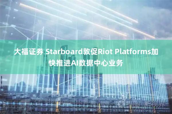 大福证券 Starboard敦促Riot Platforms加快推进AI数据中心业务