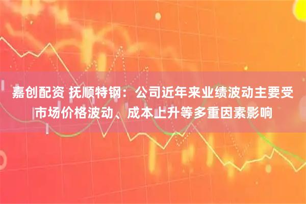 嘉创配资 抚顺特钢：公司近年来业绩波动主要受市场价格波动、成本上升等多重因素影响