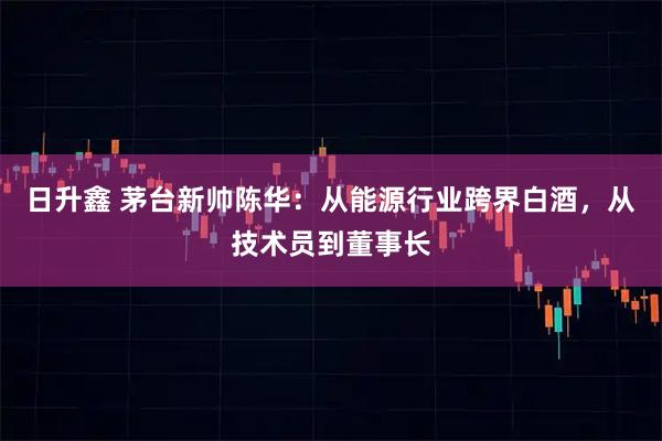 日升鑫 茅台新帅陈华：从能源行业跨界白酒，从技术员到董事长