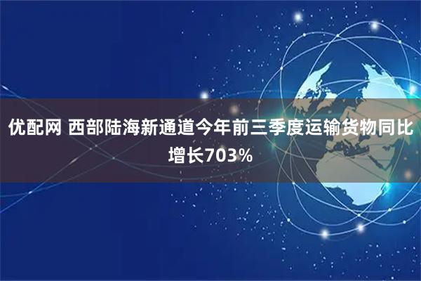 优配网 西部陆海新通道今年前三季度运输货物同比增长703%