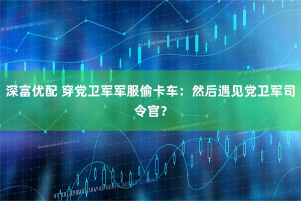 深富优配 穿党卫军军服偷卡车：然后遇见党卫军司令官？
