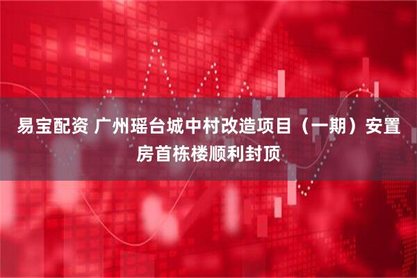 易宝配资 广州瑶台城中村改造项目（一期）安置房首栋楼顺利封顶